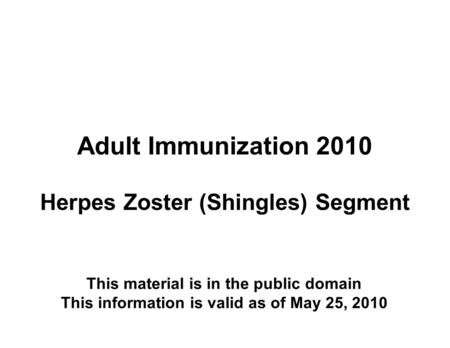 Adult Immunization 2010 Herpes Zoster (Shingles) Segment This material is in the public domain This information is valid as of May 25, 2010.