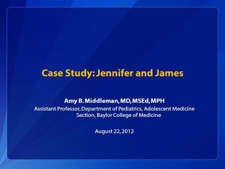 Case Study: Jennifer and James Amy B. Middleman, MD, MSEd, MPH Assistant Professor, Department of Pediatrics, Adolescent Medicine Section, Baylor College.