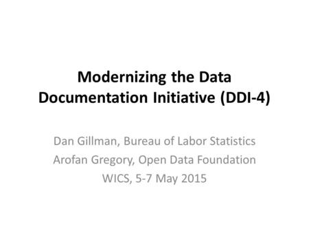 Modernizing the Data Documentation Initiative (DDI-4) Dan Gillman, Bureau of Labor Statistics Arofan Gregory, Open Data Foundation WICS, 5-7 May 2015.