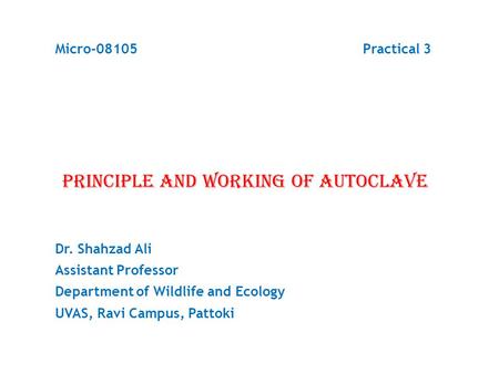 Micro-08105 Practical 3 PRINCIPLE AND WORKING OF AUTOCLAVE Dr. Shahzad Ali Assistant Professor Department of Wildlife and Ecology UVAS, Ravi Campus, Pattoki.