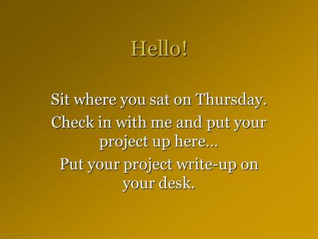 Hello! Sit where you sat on Thursday. Check in with me and put your project up here… Put your project write-up on your desk.