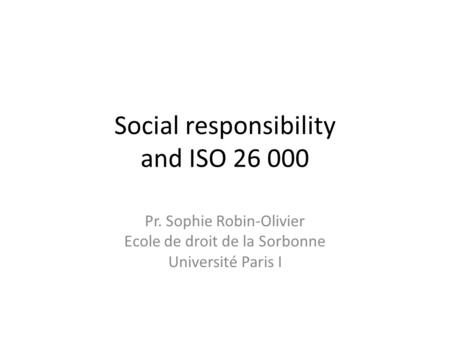 Social responsibility and ISO 26 000 Pr. Sophie Robin-Olivier Ecole de droit de la Sorbonne Université Paris I.
