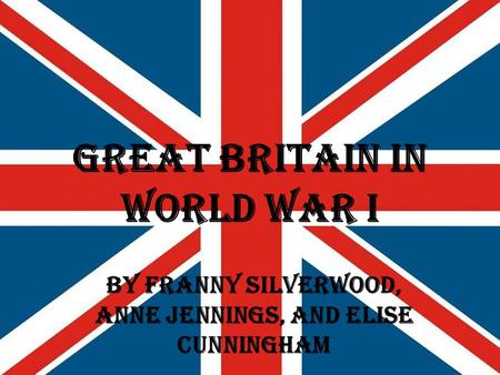Great Britain in World War I By Franny Silverwood, Anne Jennings, and Elise Cunningham.