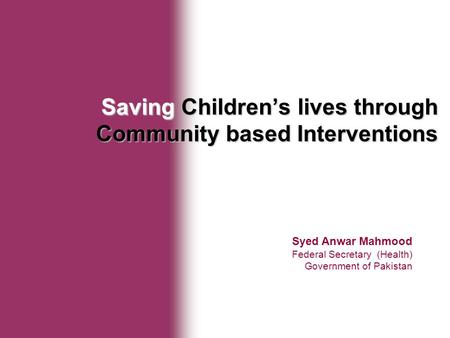 Ministry of Health Syed Anwar Mahmood Federal Secretary (Health) Government of Pakistan Saving Children’s lives through Community based Interventions.