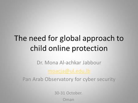 The need for global approach to child online protection Dr. Mona Al-achkar Jabbour Pan Arab Observatory for cyber security 30-31 October.