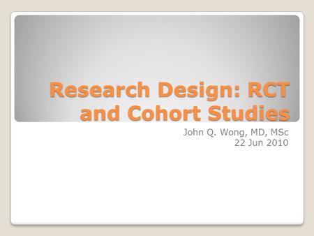 Research Design: RCT and Cohort Studies John Q. Wong, MD, MSc 22 Jun 2010.