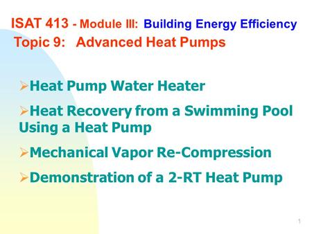 1 ISAT 413 - Module III: Building Energy Efficiency Topic 9:Advanced Heat Pumps  Heat Pump Water Heater  Heat Recovery from a Swimming Pool Using a Heat.