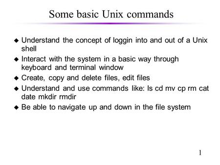 1 Some basic Unix commands u Understand the concept of loggin into and out of a Unix shell u Interact with the system in a basic way through keyboard and.