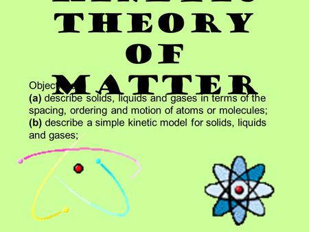 KINETIC THEORY OF MATTER Objectives: (a) describe solids, liquids and gases in terms of the spacing, ordering and motion of atoms or molecules; (b) describe.