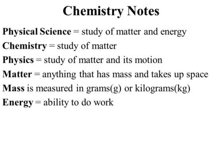 Chemistry Notes Physical Science = study of matter and energy Chemistry = study of matter Physics = study of matter and its motion Matter = anything that.