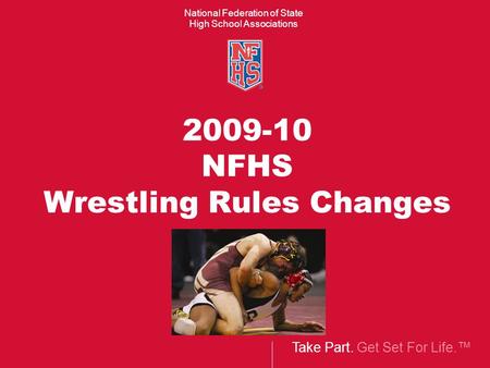 Take Part. Get Set For Life.™ National Federation of State High School Associations 2009-10 NFHS Wrestling Rules Changes.