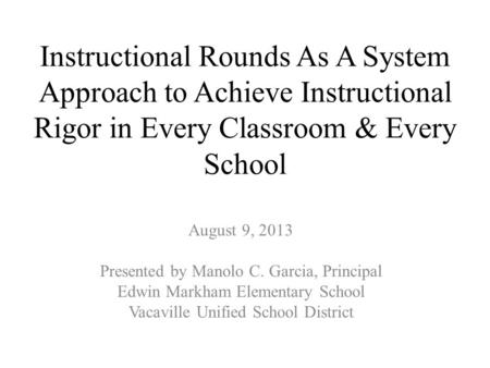 Instructional Rounds As A System Approach to Achieve Instructional Rigor in Every Classroom & Every School August 9, 2013 Presented by Manolo C. Garcia,