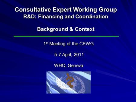 1 st Meeting of the CEWG 5-7 April, 2011 WHO, Geneva Consultative Expert Working Group R&D: Financing and Coordination Background & Context.