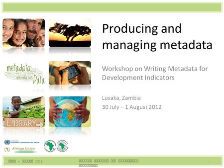 Producing and managing metadata Workshop on Writing Metadata for Development Indicators Lusaka, Zambia 30 July – 1 August 2012 Writing Metadata for Development.