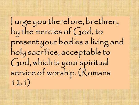 I urge you therefore, brethren, by the mercies of God, to present your bodies a living and holy sacrifice, acceptable to God, which is your spiritual service.