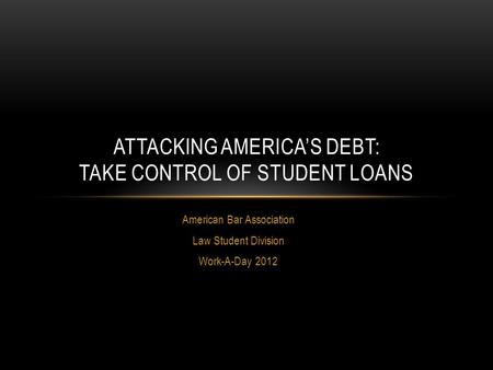 American Bar Association Law Student Division Work-A-Day 2012 ATTACKING AMERICA’S DEBT: TAKE CONTROL OF STUDENT LOANS.