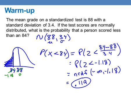 Warm-up The mean grade on a standardized test is 88 with a standard deviation of 3.4. If the test scores are normally distributed, what is the probability.