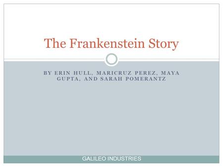 BY ERIN HULL, MARICRUZ PEREZ, MAYA GUPTA, AND SARAH POMERANTZ The Frankenstein Story GALILEO INDUSTRIES.