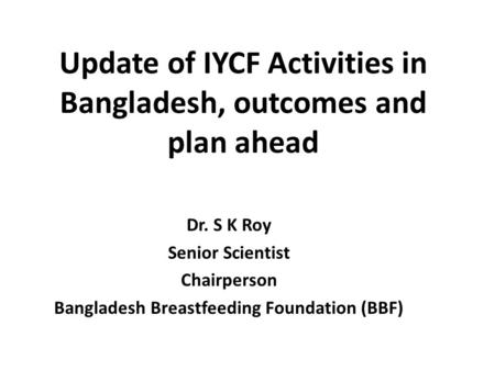 Update of IYCF Activities in Bangladesh, outcomes and plan ahead Dr. S K Roy Senior Scientist Chairperson Bangladesh Breastfeeding Foundation (BBF)