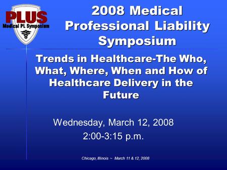 2008 Medical Professional Liability Symposium Chicago, Illinois ~ March 11 & 12, 2008 Trends in Healthcare-The Who, What, Where, When and How of Healthcare.