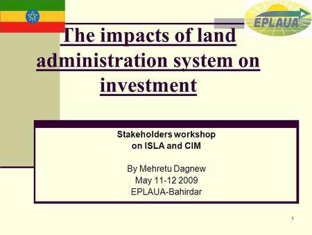 1 The impacts of land administration system on investment Stakeholders workshop on ISLA and CIM By Mehretu Dagnew May 11-12 2009 EPLAUA-Bahirdar.