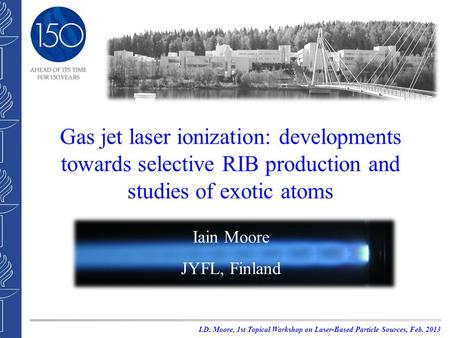 Gas jet laser ionization: developments towards selective RIB production and studies of exotic atoms Iain Moore JYFL, Finland I.D. Moore, 1st Topical Workshop.