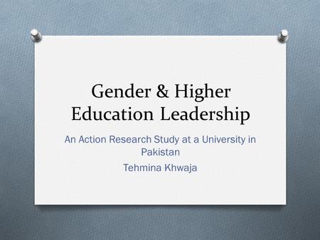 Gender & Higher Education Leadership An Action Research Study at a University in Pakistan Tehmina Khwaja.