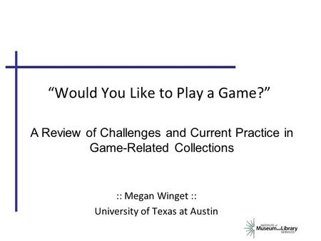 “Would You Like to Play a Game?” :: Megan Winget :: University of Texas at Austin A Review of Challenges and Current Practice in Game-Related Collections.