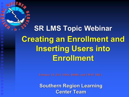 SR LMS Topic Webinar Creating an Enrollment and Inserting Users into Enrollment February 15, 2011 SOOs, DOHS, and CWSU MICs Southern Region Learning Center.
