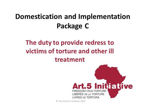 Domestication and Implementation Package C The duty to provide redress to victims of torture and other ill treatment © The Article 5 Initiative, 2013.