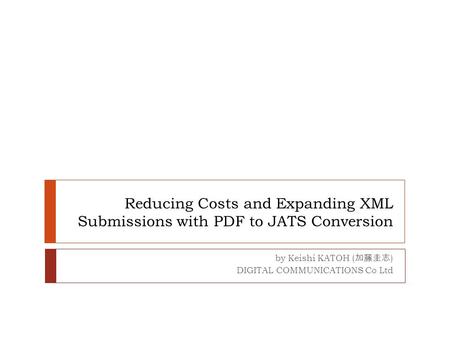 Reducing Costs and Expanding XML Submissions with PDF to JATS Conversion by Keishi KATOH ( 加藤圭志 ) DIGITAL COMMUNICATIONS Co Ltd.