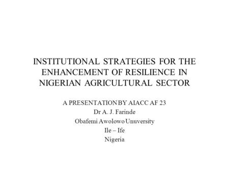 INSTITUTIONAL STRATEGIES FOR THE ENHANCEMENT OF RESILIENCE IN NIGERIAN AGRICULTURAL SECTOR A PRESENTATION BY AIACC AF 23 Dr A. J. Farinde Obafemi Awolowo.