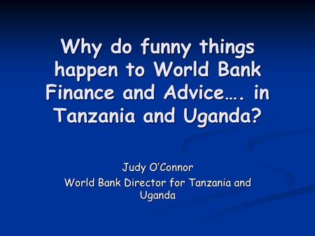Why do funny things happen to World Bank Finance and Advice…. in Tanzania and Uganda? Judy O’Connor World Bank Director for Tanzania and Uganda.