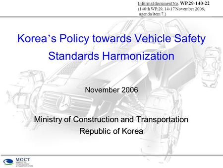 Korea ’ s Policy towards Vehicle Safety Standards Harmonization November 2006 Ministry of Construction and Transportation Republic of Korea Informal document.