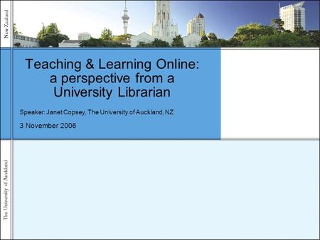 The University of Auckland New Zealand 3 November 2006 Teaching & Learning Online: a perspective from a University Librarian Speaker: Janet Copsey, The.
