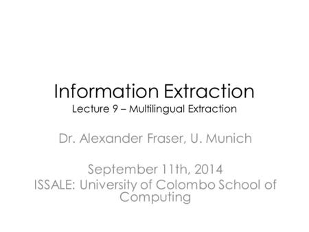 Information Extraction Lecture 9 – Multilingual Extraction Dr. Alexander Fraser, U. Munich September 11th, 2014 ISSALE: University of Colombo School of.