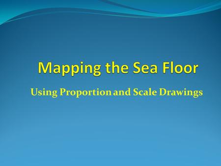 Using Proportion and Scale Drawings. Why map the seafloor? To help ships and boaters know how deep the water is. To help them avoid running into dangerous.