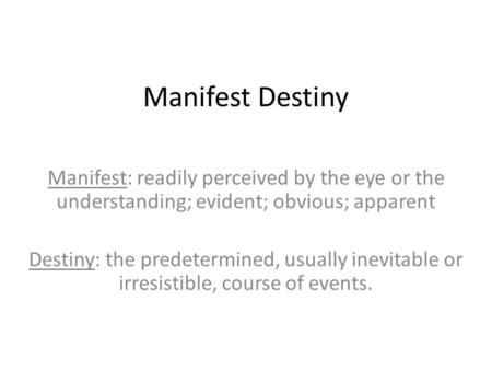 Manifest Destiny Manifest: readily perceived by the eye or the understanding; evident; obvious; apparent Destiny: the predetermined, usually inevitable.