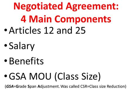 Negotiated Agreement: 4 Main Components Articles 12 and 25 Salary Benefits GSA MOU (Class Size) (GSA=Grade Span Adjustment. Was called CSR=Class size Reduction)