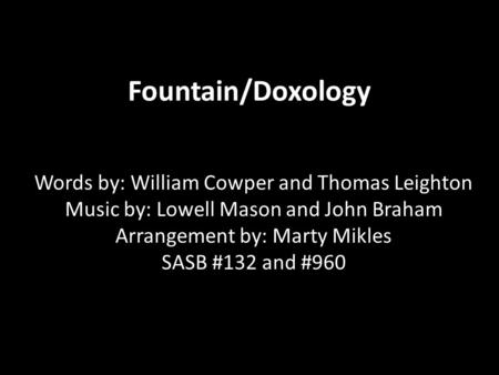 Fountain/Doxology Words by: William Cowper and Thomas Leighton Music by: Lowell Mason and John Braham Arrangement by: Marty Mikles SASB #132 and #960.