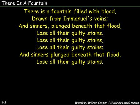 There Is A Fountain 1-3 There is a fountain filled with blood, Drawn from Immanuel's veins; And sinners, plunged beneath that flood, Lose all their guilty.