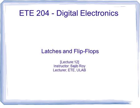 ETE 204 - Digital Electronics Latches and Flip-Flops [Lecture:12] Instructor: Sajib Roy Lecturer, ETE, ULAB.