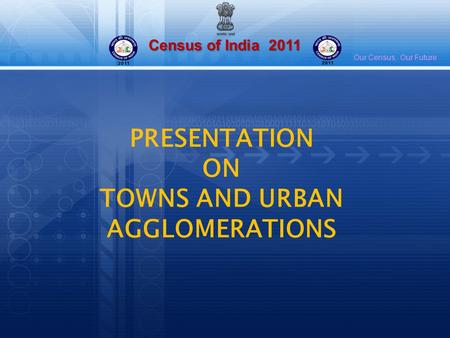 Census of India 2011 Our Census, Our Future PRESENTATION ON TOWNS AND URBAN AGGLOMERATIONS.