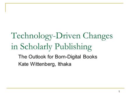 1 Technology-Driven Changes in Scholarly Publishing The Outlook for Born-Digital Books Kate Wittenberg, Ithaka.