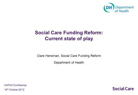 NAFAO Conference 18 th October 2012 Clare Hensman, Social Care Funding Reform Department of Health Social Care Funding Reform: Current state of play.
