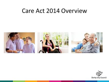 Care Act 2014 Overview. What is the Care Act? The most significant reform of social care legislation in more than 60 years A single modern law that makes.
