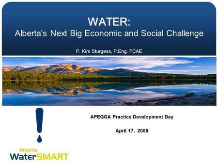 WATER: WATER: Alberta’s Next Big Economic and Social Challenge P. Kim Sturgess, P.Eng. FCAE APEGGA Practice Development Day April 17, 2008.