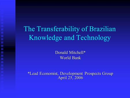 The Transferability of Brazilian Knowledge and Technology Donald Mitchell* World Bank *Lead Economist, Development Prospects Group April 25, 2006.