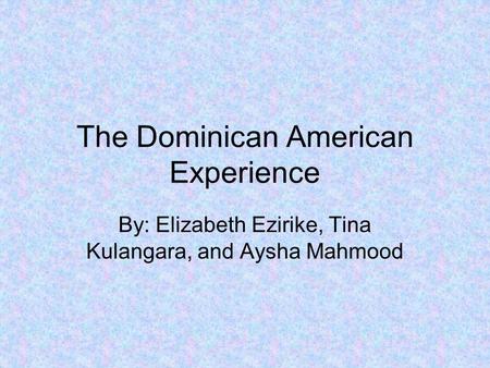 The Dominican American Experience By: Elizabeth Ezirike, Tina Kulangara, and Aysha Mahmood.