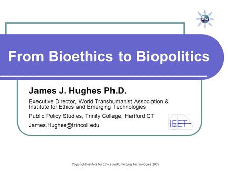 Copyright Institute for Ethics and Emerging Technologies 2005 From Bioethics to Biopolitics James J. Hughes Ph.D. Executive Director, World Transhumanist.